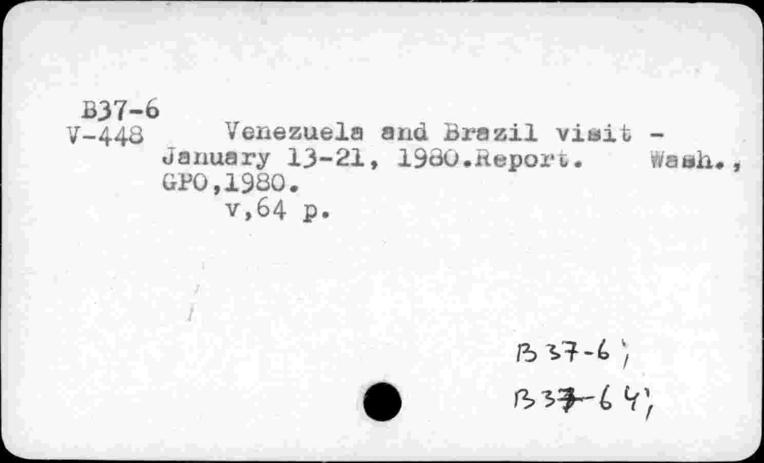 ﻿B37-6
V-448 Venezuela and Brazil viait -January 13-21, 19S0,Repori. Wash«, GF0,19S0.
v,64 p.
/5^7-6 }